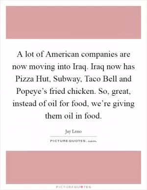 A lot of American companies are now moving into Iraq. Iraq now has Pizza Hut, Subway, Taco Bell and Popeye’s fried chicken. So, great, instead of oil for food, we’re giving them oil in food Picture Quote #1