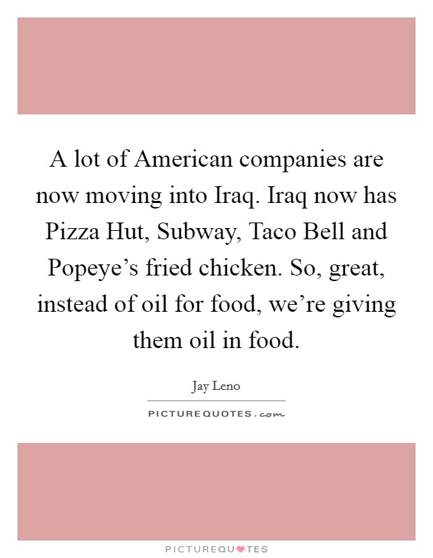 A lot of American companies are now moving into Iraq. Iraq now has Pizza Hut, Subway, Taco Bell and Popeye's fried chicken. So, great, instead of oil for food, we're giving them oil in food. Picture Quote #1