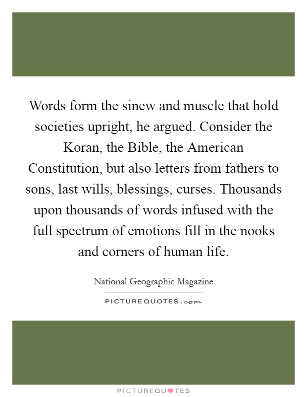 Words form the sinew and muscle that hold societies upright, he argued. Consider the Koran, the Bible, the American Constitution, but also letters from fathers to sons, last wills, blessings, curses. Thousands upon thousands of words infused with the full spectrum of emotions fill in the nooks and corners of human life. Picture Quote #1