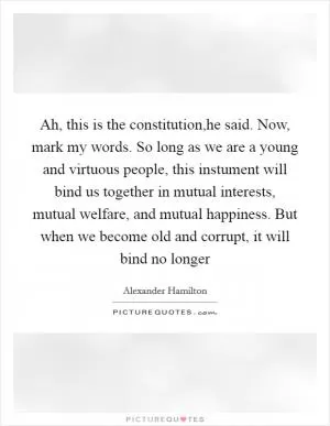 Ah, this is the constitution,he said. Now, mark my words. So long as we are a young and virtuous people, this instument will bind us together in mutual interests, mutual welfare, and mutual happiness. But when we become old and corrupt, it will bind no longer Picture Quote #1