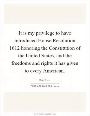 It is my privilege to have introduced House Resolution 1612 honoring the Constitution of the United States, and the freedoms and rights it has given to every American Picture Quote #1