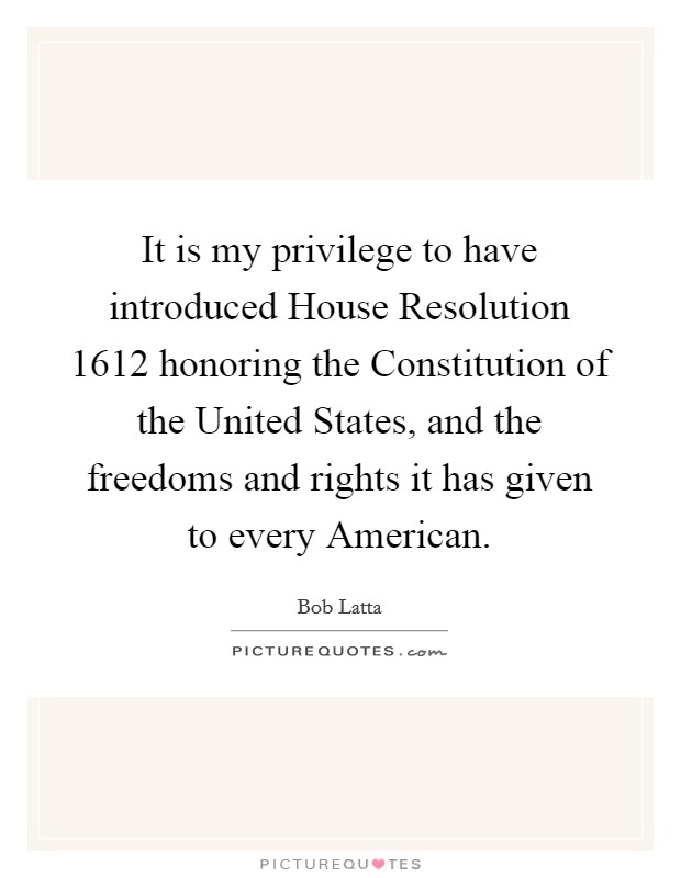 It is my privilege to have introduced House Resolution 1612 honoring the Constitution of the United States, and the freedoms and rights it has given to every American. Picture Quote #1