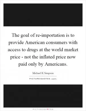 The goal of re-importation is to provide American consumers with access to drugs at the world market price - not the inflated price now paid only by Americans Picture Quote #1
