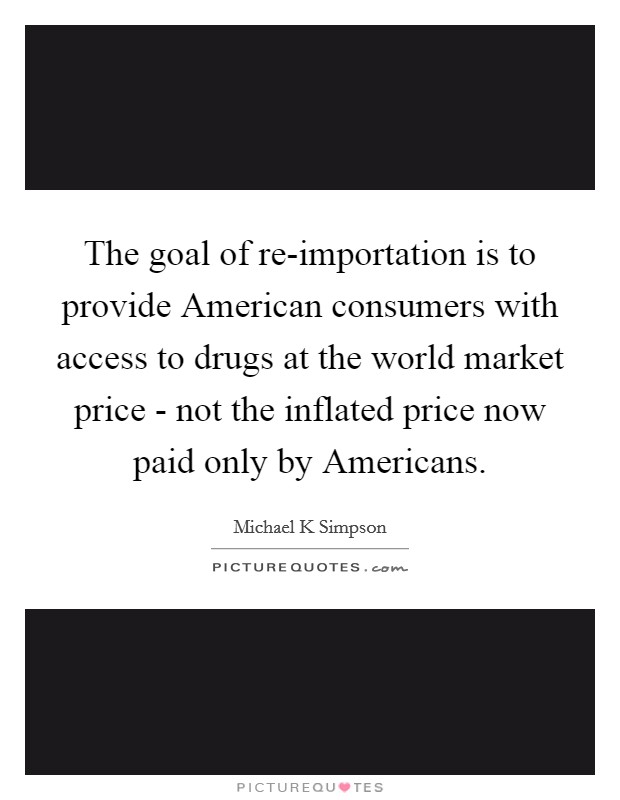 The goal of re-importation is to provide American consumers with access to drugs at the world market price - not the inflated price now paid only by Americans. Picture Quote #1