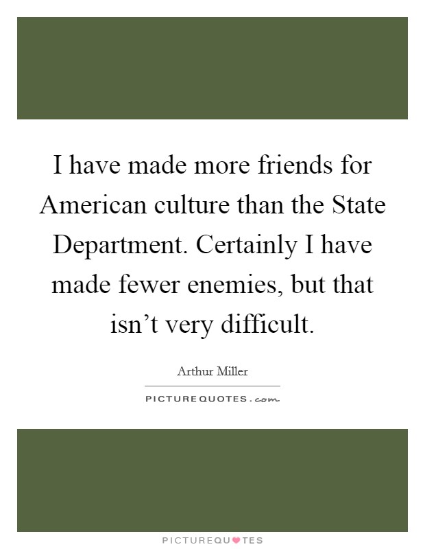 I have made more friends for American culture than the State Department. Certainly I have made fewer enemies, but that isn't very difficult. Picture Quote #1