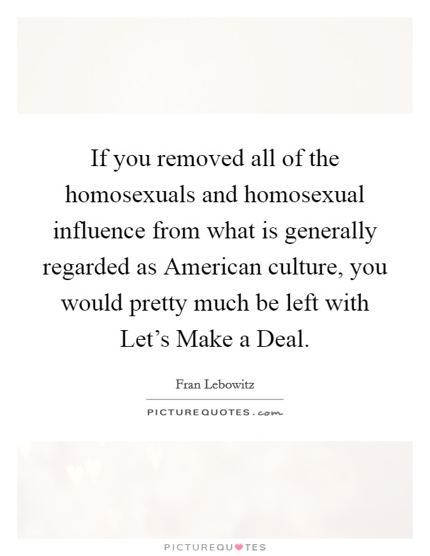 If you removed all of the homosexuals and homosexual influence from what is generally regarded as American culture, you would pretty much be left with Let's Make a Deal. Picture Quote #1