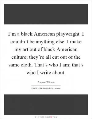 I’m a black American playwright. I couldn’t be anything else. I make my art out of black American culture; they’re all cut out of the same cloth. That’s who I am; that’s who I write about Picture Quote #1