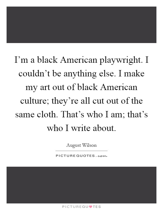 I'm a black American playwright. I couldn't be anything else. I make my art out of black American culture; they're all cut out of the same cloth. That's who I am; that's who I write about. Picture Quote #1