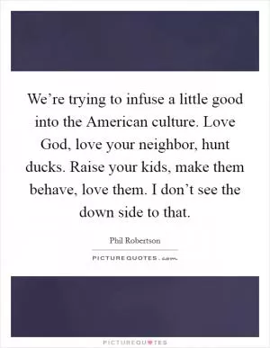 We’re trying to infuse a little good into the American culture. Love God, love your neighbor, hunt ducks. Raise your kids, make them behave, love them. I don’t see the down side to that Picture Quote #1