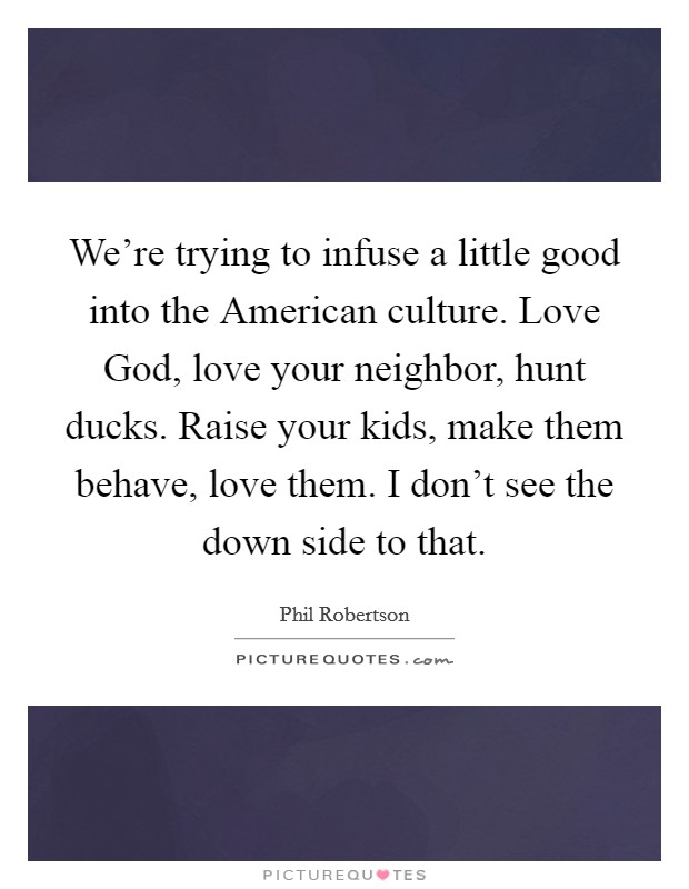 We're trying to infuse a little good into the American culture. Love God, love your neighbor, hunt ducks. Raise your kids, make them behave, love them. I don't see the down side to that. Picture Quote #1