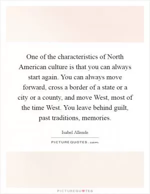 One of the characteristics of North American culture is that you can always start again. You can always move forward, cross a border of a state or a city or a county, and move West, most of the time West. You leave behind guilt, past traditions, memories Picture Quote #1