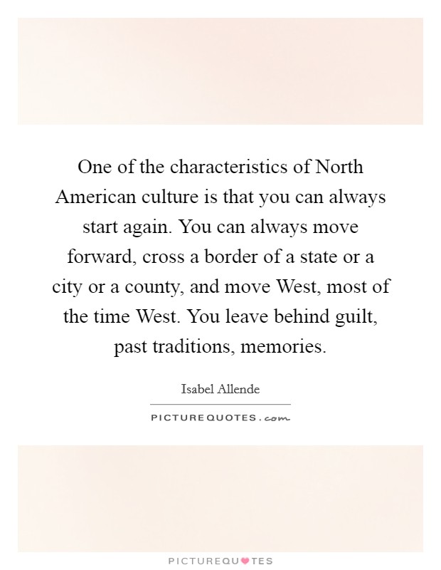 One of the characteristics of North American culture is that you can always start again. You can always move forward, cross a border of a state or a city or a county, and move West, most of the time West. You leave behind guilt, past traditions, memories. Picture Quote #1