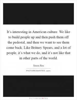 It’s interesting in American culture. We like to build people up and then push them off the pedestal, and then we want to see them come back. Like Britney Spears, and a lot of people, it’s what we do, and it’s not like that in other parts of the world Picture Quote #1