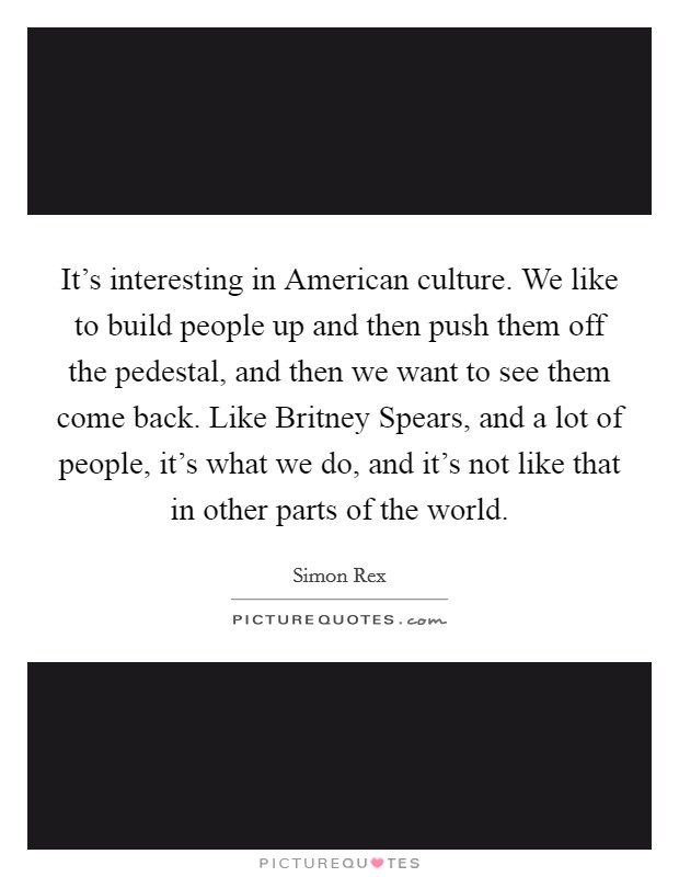 It's interesting in American culture. We like to build people up and then push them off the pedestal, and then we want to see them come back. Like Britney Spears, and a lot of people, it's what we do, and it's not like that in other parts of the world. Picture Quote #1