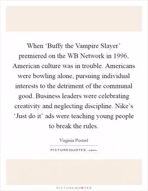 When ‘Buffy the Vampire Slayer’ premiered on the WB Network in 1996, American culture was in trouble. Americans were bowling alone, pursuing individual interests to the detriment of the communal good. Business leaders were celebrating creativity and neglecting discipline. Nike’s ‘Just do it’ ads were teaching young people to break the rules Picture Quote #1