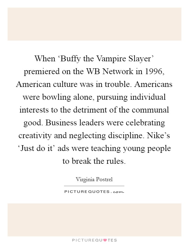When ‘Buffy the Vampire Slayer' premiered on the WB Network in 1996, American culture was in trouble. Americans were bowling alone, pursuing individual interests to the detriment of the communal good. Business leaders were celebrating creativity and neglecting discipline. Nike's ‘Just do it' ads were teaching young people to break the rules. Picture Quote #1
