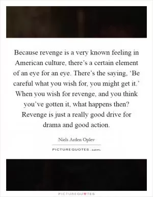 Because revenge is a very known feeling in American culture, there’s a certain element of an eye for an eye. There’s the saying, ‘Be careful what you wish for, you might get it.’ When you wish for revenge, and you think you’ve gotten it, what happens then? Revenge is just a really good drive for drama and good action Picture Quote #1