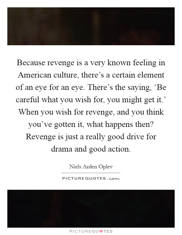 Because revenge is a very known feeling in American culture, there's a certain element of an eye for an eye. There's the saying, ‘Be careful what you wish for, you might get it.' When you wish for revenge, and you think you've gotten it, what happens then? Revenge is just a really good drive for drama and good action. Picture Quote #1