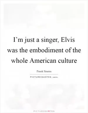 I’m just a singer, Elvis was the embodiment of the whole American culture Picture Quote #1