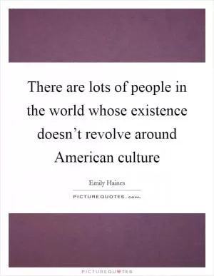 There are lots of people in the world whose existence doesn’t revolve around American culture Picture Quote #1
