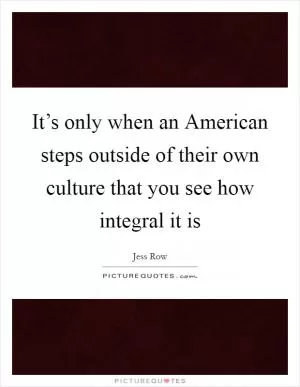 It’s only when an American steps outside of their own culture that you see how integral it is Picture Quote #1