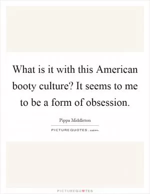 What is it with this American booty culture? It seems to me to be a form of obsession Picture Quote #1