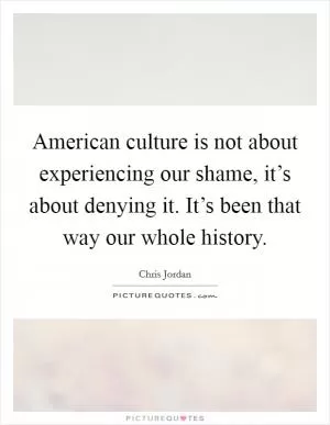 American culture is not about experiencing our shame, it’s about denying it. It’s been that way our whole history Picture Quote #1