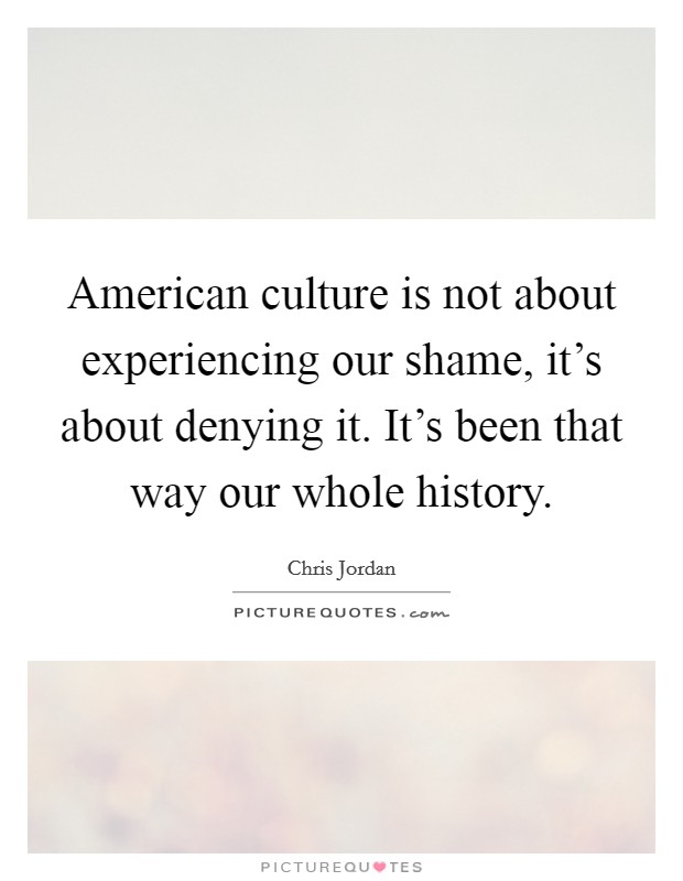 American culture is not about experiencing our shame, it's about denying it. It's been that way our whole history. Picture Quote #1