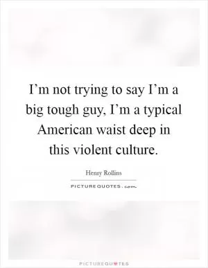 I’m not trying to say I’m a big tough guy, I’m a typical American waist deep in this violent culture Picture Quote #1