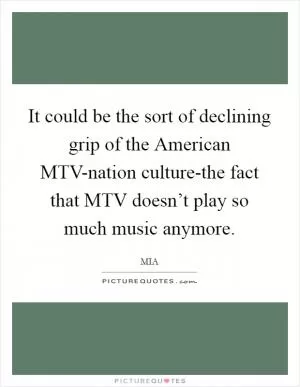 It could be the sort of declining grip of the American MTV-nation culture-the fact that MTV doesn’t play so much music anymore Picture Quote #1