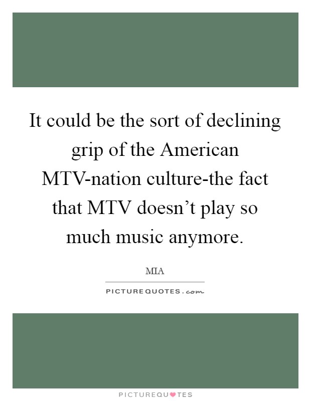 It could be the sort of declining grip of the American MTV-nation culture-the fact that MTV doesn't play so much music anymore. Picture Quote #1