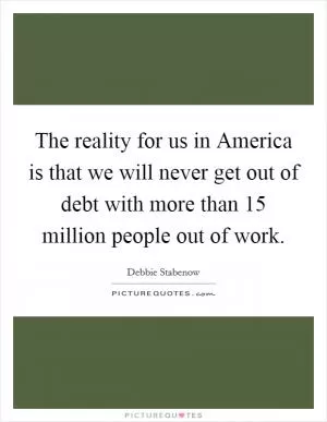 The reality for us in America is that we will never get out of debt with more than 15 million people out of work Picture Quote #1