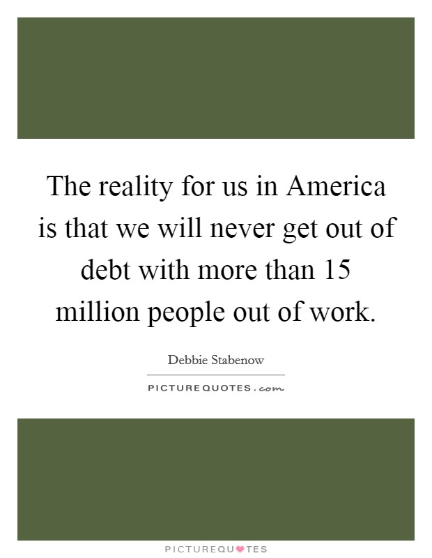 The reality for us in America is that we will never get out of debt with more than 15 million people out of work. Picture Quote #1