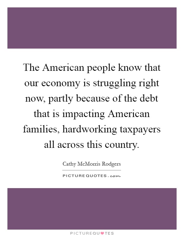 The American people know that our economy is struggling right now, partly because of the debt that is impacting American families, hardworking taxpayers all across this country. Picture Quote #1