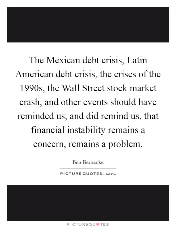 The Mexican debt crisis, Latin American debt crisis, the crises of the 1990s, the Wall Street stock market crash, and other events should have reminded us, and did remind us, that financial instability remains a concern, remains a problem. Picture Quote #1