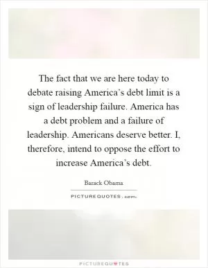 The fact that we are here today to debate raising America’s debt limit is a sign of leadership failure. America has a debt problem and a failure of leadership. Americans deserve better. I, therefore, intend to oppose the effort to increase America’s debt Picture Quote #1