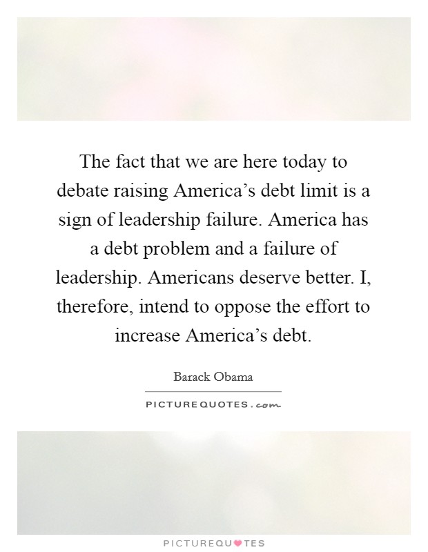 The fact that we are here today to debate raising America's debt limit is a sign of leadership failure. America has a debt problem and a failure of leadership. Americans deserve better. I, therefore, intend to oppose the effort to increase America's debt. Picture Quote #1