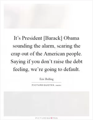 It’s President [Barack] Obama sounding the alarm, scaring the crap out of the American people. Saying if you don’t raise the debt feeling, we’re going to default Picture Quote #1