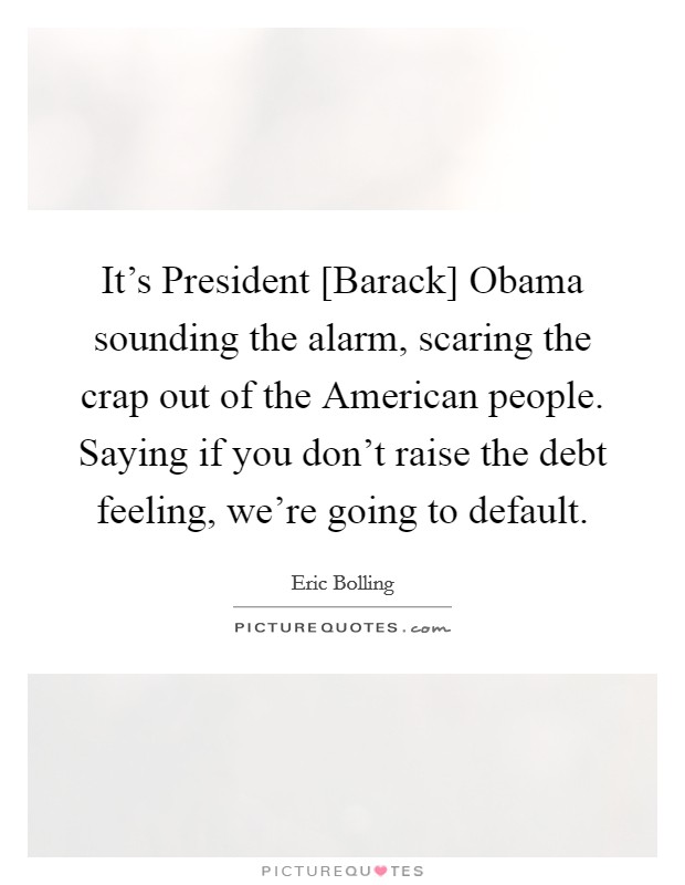 It's President [Barack] Obama sounding the alarm, scaring the crap out of the American people. Saying if you don't raise the debt feeling, we're going to default. Picture Quote #1