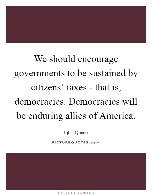 We should encourage governments to be sustained by citizens' taxes - that is, democracies. Democracies will be enduring allies of America. Picture Quote #1