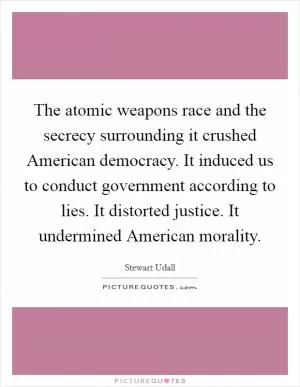 The atomic weapons race and the secrecy surrounding it crushed American democracy. It induced us to conduct government according to lies. It distorted justice. It undermined American morality Picture Quote #1