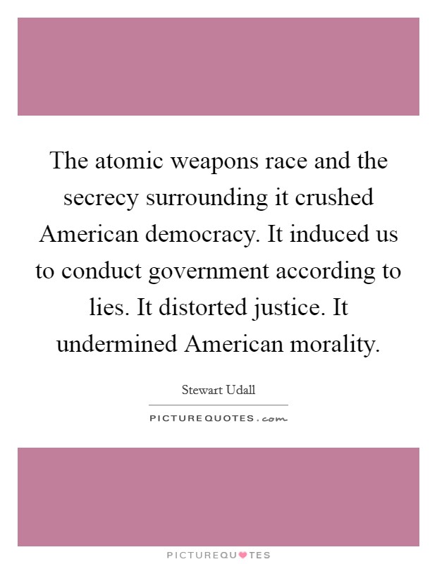 The atomic weapons race and the secrecy surrounding it crushed American democracy. It induced us to conduct government according to lies. It distorted justice. It undermined American morality. Picture Quote #1