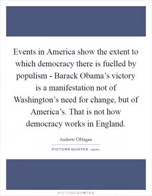 Events in America show the extent to which democracy there is fuelled by populism - Barack Obama’s victory is a manifestation not of Washington’s need for change, but of America’s. That is not how democracy works in England Picture Quote #1
