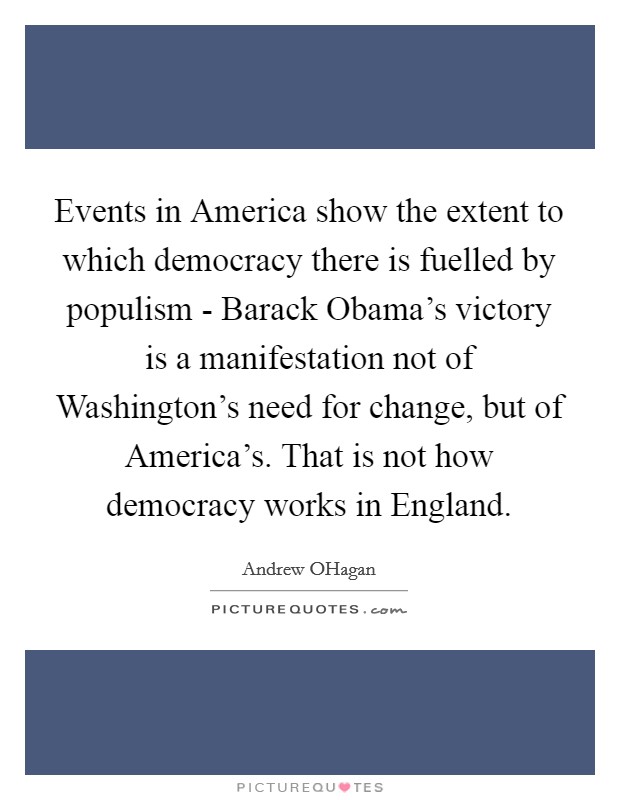 Events in America show the extent to which democracy there is fuelled by populism - Barack Obama's victory is a manifestation not of Washington's need for change, but of America's. That is not how democracy works in England. Picture Quote #1