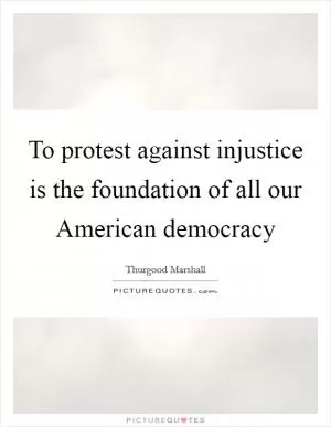 To protest against injustice is the foundation of all our American democracy Picture Quote #1