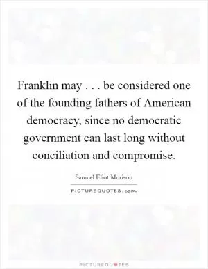 Franklin may . . . be considered one of the founding fathers of American democracy, since no democratic government can last long without conciliation and compromise Picture Quote #1