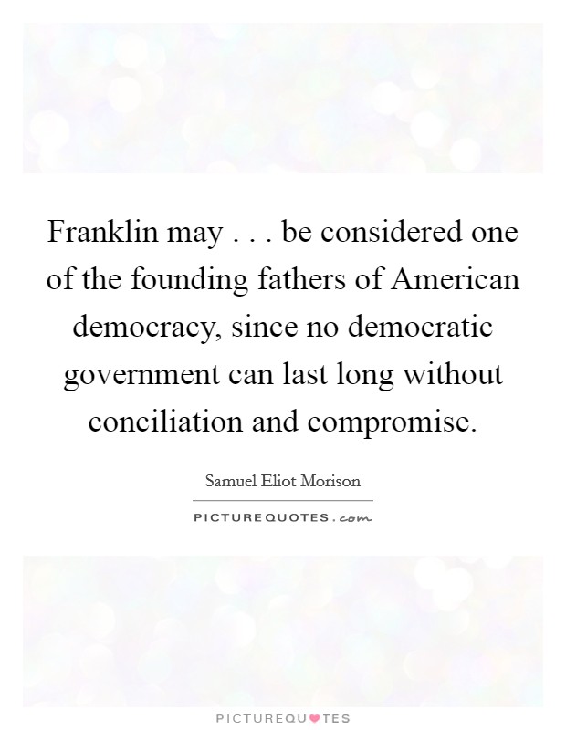Franklin may . . . be considered one of the founding fathers of American democracy, since no democratic government can last long without conciliation and compromise. Picture Quote #1