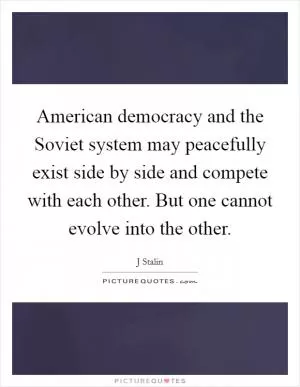 American democracy and the Soviet system may peacefully exist side by side and compete with each other. But one cannot evolve into the other Picture Quote #1