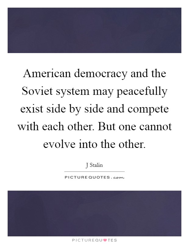 American democracy and the Soviet system may peacefully exist side by side and compete with each other. But one cannot evolve into the other. Picture Quote #1