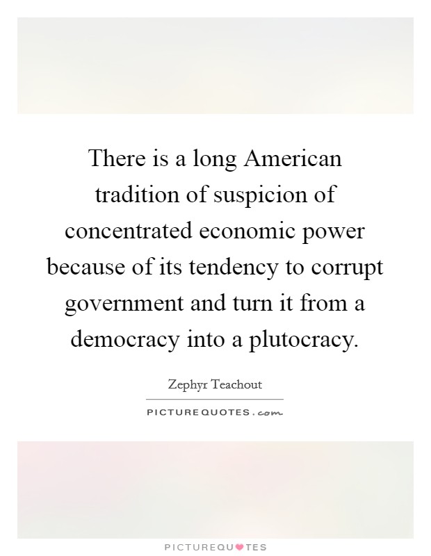 There is a long American tradition of suspicion of concentrated economic power because of its tendency to corrupt government and turn it from a democracy into a plutocracy Picture Quote #1